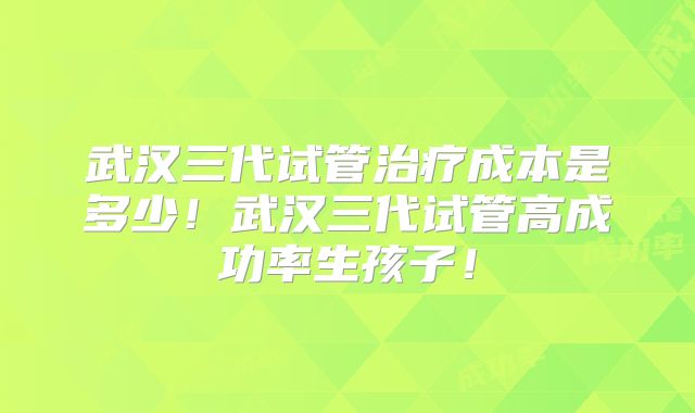 武汉三代试管治疗成本是多少!武汉三代试管高成功率生孩子!