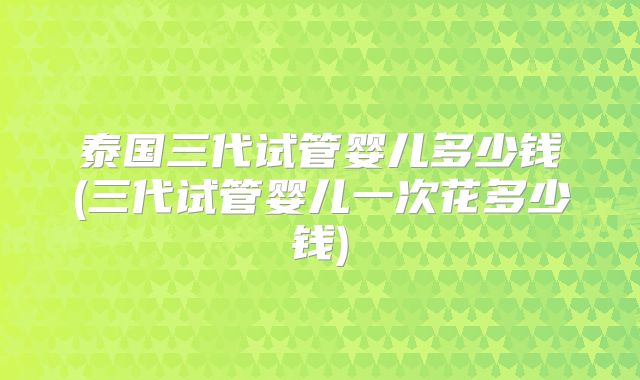 泰国三代试管婴儿多少钱(三代试管婴儿一次花多少钱)