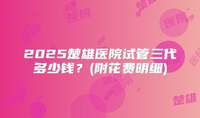 2025楚雄医院试管三代多少钱？(附花费明细)
