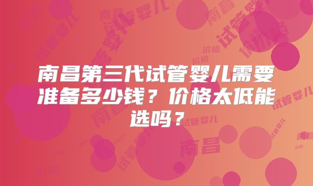 南昌第三代试管婴儿需要准备多少钱？价格太低能选吗？