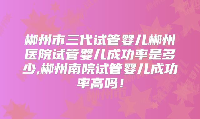 郴州市三代试管婴儿郴州医院试管婴儿成功率是多少,郴州南院试管婴儿成功率高吗!