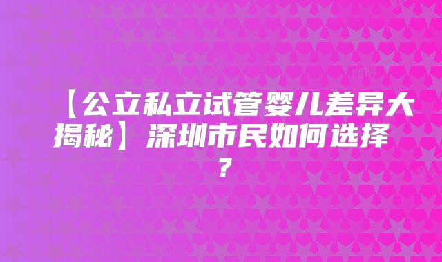 【公立私立试管婴儿差异大揭秘】深圳市民如何选择？
