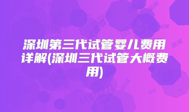 深圳第三代试管婴儿费用详解(深圳三代试管大概费用)