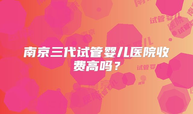 南京三代试管婴儿医院收费高吗?