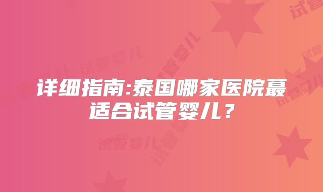 详细指南:泰国哪家医院蕞适合试管婴儿？