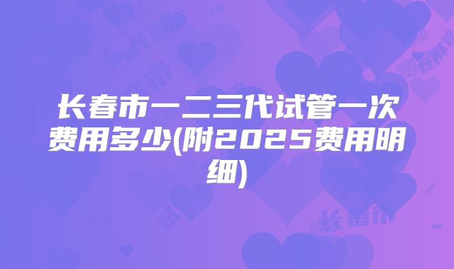 长春市一二三代试管一次费用多少(附2025费用明细)