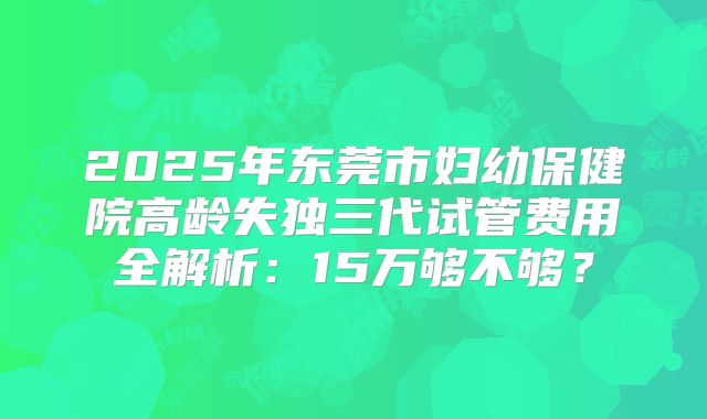 2025年东莞市妇幼保健院高龄失独三代试管费用全解析:15万够不够?