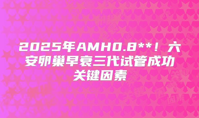 2025年AMH0.8**！六安卵巢早衰三代试管成功关键因素