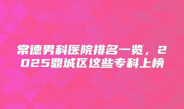 常德男科医院排名一览，2025鼎城区这些专科上榜