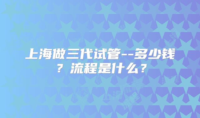 上海做三代试管--多少钱？流程是什么？