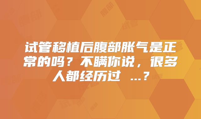 试管移植后腹部胀气是正常的吗？不瞒你说，很多人都经历过 ...？