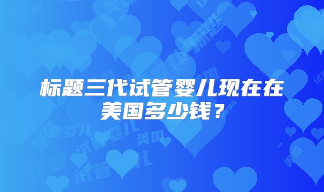 标题三代试管婴儿现在在美国多少钱？