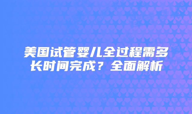 美国试管婴儿全过程需多长时间完成？全面解析