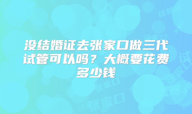 没结婚证去张家口做三代试管可以吗？大概要花费多少钱