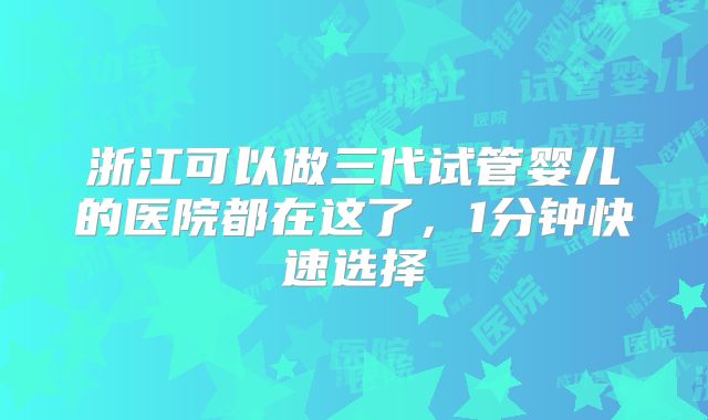 浙江可以做三代试管婴儿的医院都在这了，1分钟快速选择