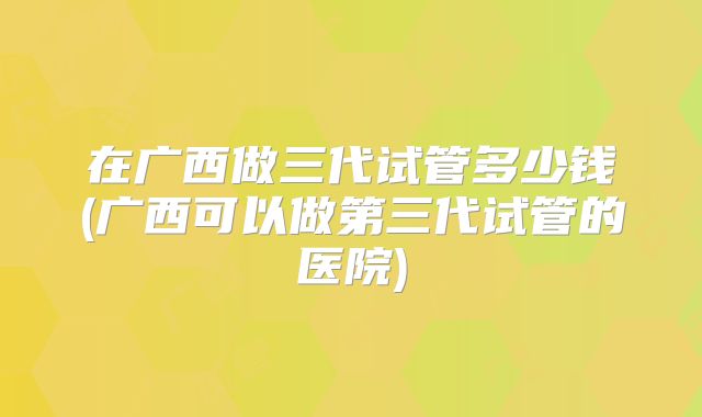 在广西做三代试管多少钱(广西可以做第三代试管的医院)