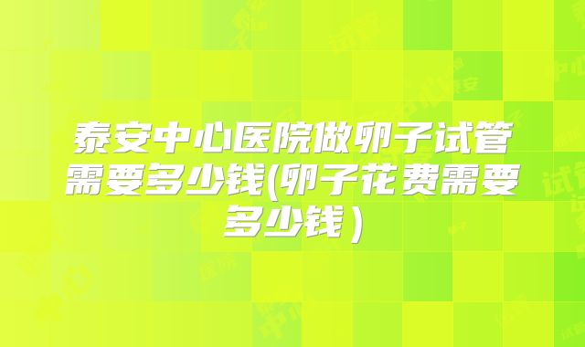 泰安中心医院做卵子试管需要多少钱(卵子花费需要多少钱）