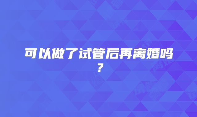 可以做了试管后再离婚吗？