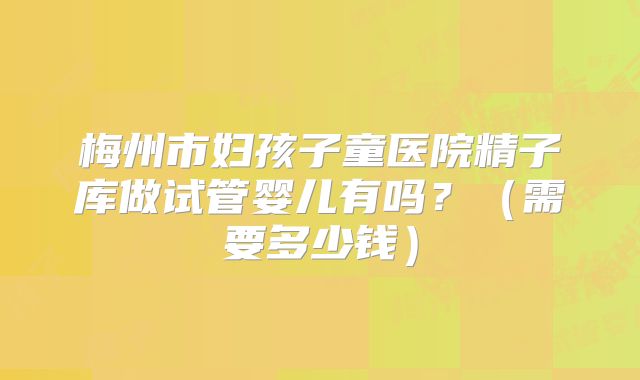 梅州市妇孩子童医院精子库做试管婴儿有吗?(需要多少钱)
