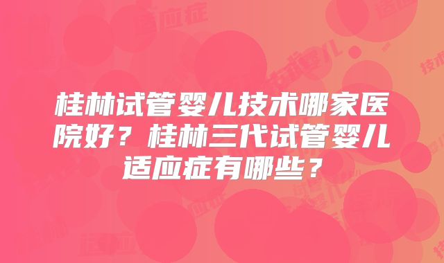 桂林试管婴儿技术哪家医院好？桂林三代试管婴儿适应症有哪些？