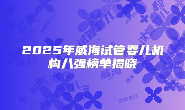 2025年威海试管婴儿机构八强榜单揭晓