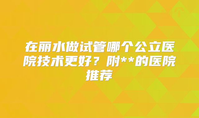 在丽水做试管哪个公立医院技术更好？附**的医院推荐