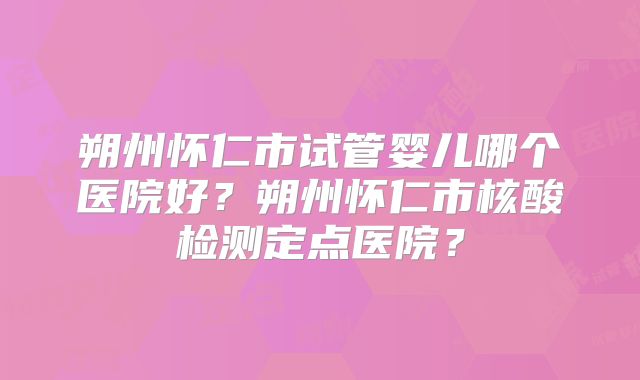 朔州怀仁市试管婴儿哪个医院好？朔州怀仁市核酸检测定点医院？