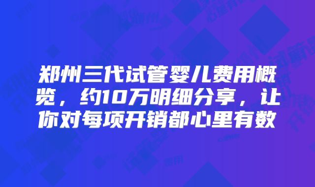 郑州三代试管婴儿费用概览，约10万明细分享，让你对每项开销都心里有数