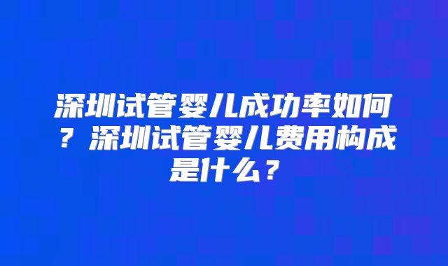 深圳试管婴儿成功率如何？深圳试管婴儿费用构成是什么？