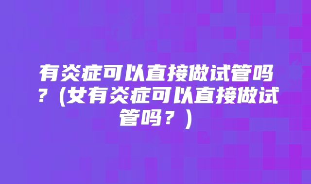 有炎症可以直接做试管吗?(女有炎症可以直接做试管吗?)
