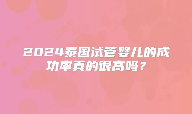 2024泰国试管婴儿的成功率真的很高吗?