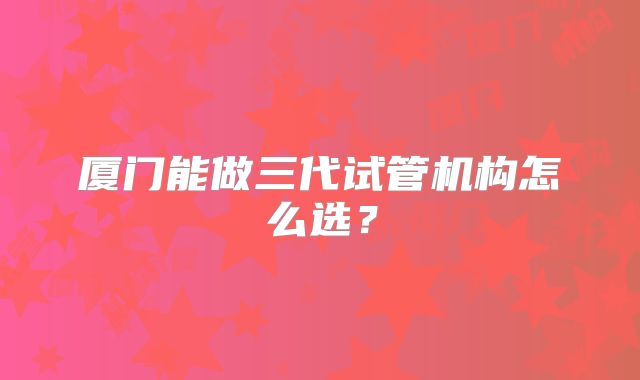 厦门能做三代试管机构怎么选?