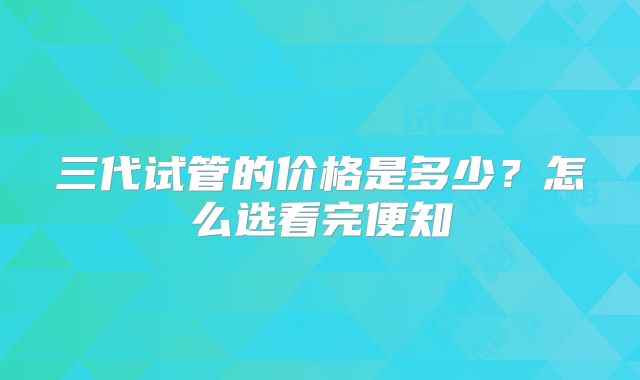 三代试管的价格是多少？怎么选看完便知