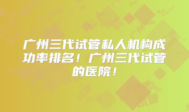 广州三代试管私人机构成功率排名！广州三代试管的医院！