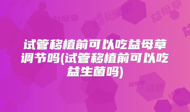 试管移植前可以吃益母草调节吗(试管移植前可以吃益生菌吗)