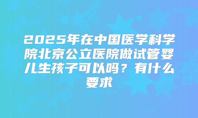 2025年在中国医学科学院北京公立医院做试管婴儿生孩子可以吗？有什么要求