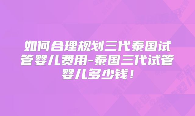 如何合理规划三代泰国试管婴儿费用-泰国三代试管婴儿多少钱！