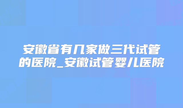 安徽省有几家做三代试管的医院_安徽试管婴儿医院