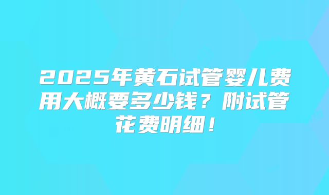 2025年黄石试管婴儿费用大概要多少钱？附试管花费明细！