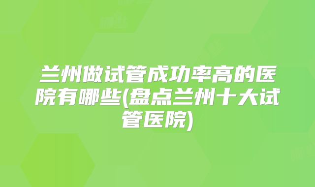 兰州做试管成功率高的医院有哪些(盘点兰州十大试管医院)