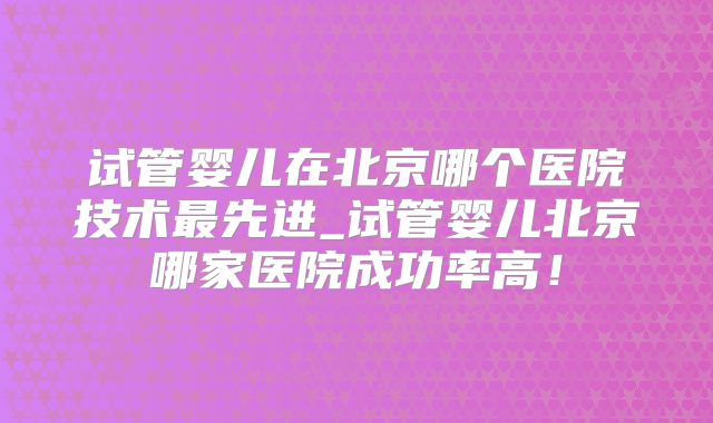 试管婴儿在北京哪个医院技术最先进_试管婴儿北京哪家医院成功率高！