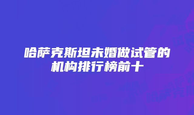 哈萨克斯坦未婚做试管的机构排行榜前十