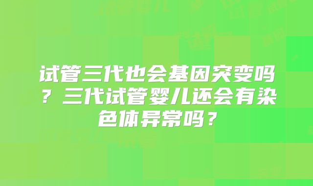 试管三代也会基因突变吗？三代试管婴儿还会有染色体异常吗？