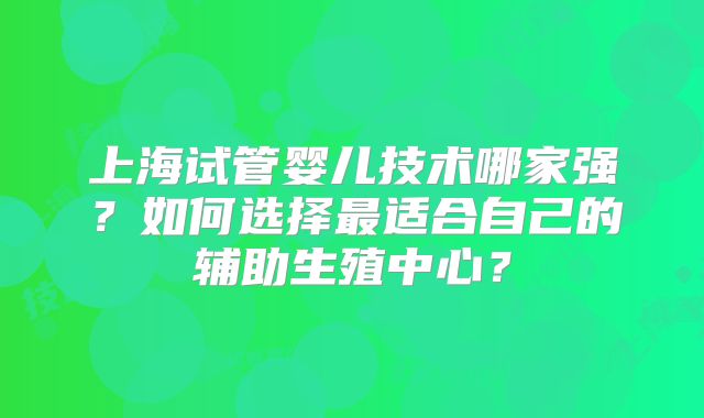 上海试管婴儿技术哪家强？如何选择最适合自己的辅助生殖中心？