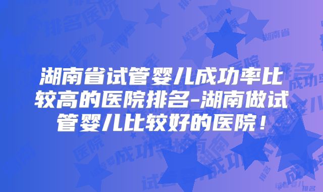 湖南省试管婴儿成功率比较高的医院排名-湖南做试管婴儿比较好的医院！