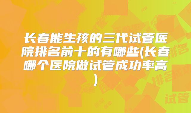 长春能生孩的三代试管医院排名前十的有哪些(长春哪个医院做试管成功率高)