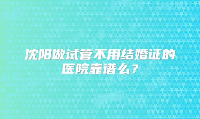 沈阳做试管不用结婚证的医院靠谱么？