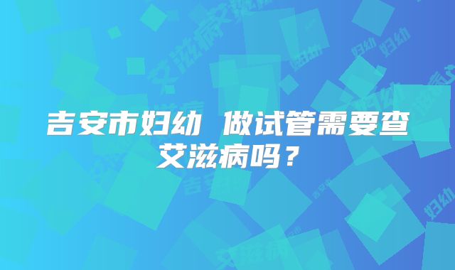 吉安市妇幼 做试管需要查艾滋病吗？