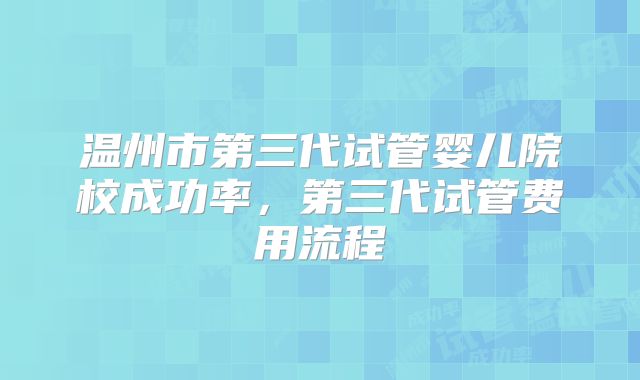 温州市第三代试管婴儿院校成功率，第三代试管费用流程