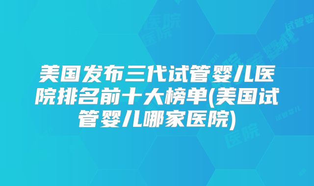 美国发布三代试管婴儿医院排名前十大榜单(美国试管婴儿哪家医院)